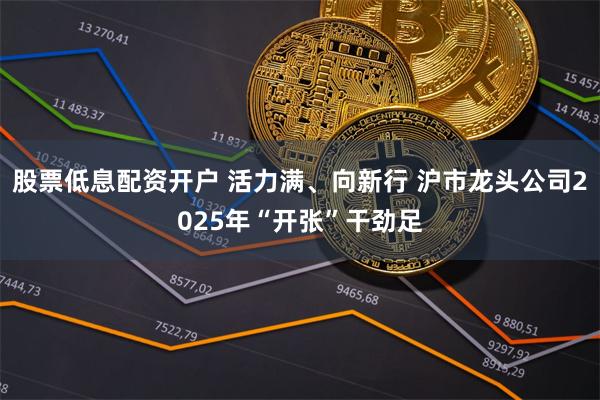 股票低息配资开户 活力满、向新行 沪市龙头公司2025年“开张”干劲足